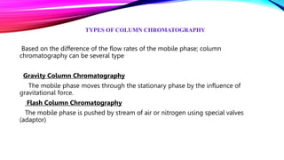 TYPES OF COLUMN CHROMATOGRAPHY
Based on the difference of the flow rates of the mobile phase; column
chromatography can be several type
Gravity Column Chromatography
The mobile phase moves through the stationary phase by the influence of
gravitational force.
Flash Column Chromatography
The mobile phase is pushed by stream of air or nitrogen using special valves
(adaptor)
 