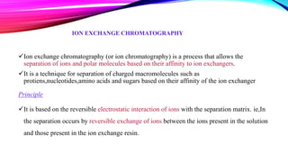 ION EXCHANGE CHROMATOGRAPHY
Ion exchange chromatography (or ion chromatography) is a process that allows the
separation of ions and polar molecules based on their affinity to ion exchangers.
It is a technique for separation of charged macromolecules such as
protiens,nucleotides,amino acids and sugars based on their affinity of the ion exchanger
Principle
It is based on the reversible electrostatic interaction of ions with the separation matrix. ie,In
the separation occurs by reversible exchange of ions between the ions present in the solution
and those present in the ion exchange resin.
 