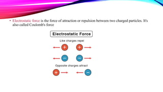 • Electrostatic force is the force of attraction or repulsion between two charged particles. It's
also called Coulomb's force
 
