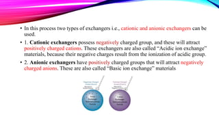 • In this process two types of exchangers i.e., cationic and anionic exchangers can be
used.
• 1. Cationic exchangers possess negatively charged group, and these will attract
positively charged cations. These exchangers are also called “Acidic ion exchange”
materials, because their negative charges result from the ionization of acidic group.
• 2. Anionic exchangers have positively charged groups that will attract negatively
charged anions. These are also called “Basic ion exchange” materials
 