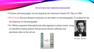 INVENTION OF CHROMATOGRAPHY
Column chromatography was developed by the American Chemist D T Day in 1900.
M S Tswett ,Russian Botanist (referred to as the father of chromatography )is credited for the
development of chromatography.
In 1906,he separated chlorophyll and other pigments in plant extract using
an adsorbent column packed with powered calcium carbonate and
petroleum ether as the solvent.
M S Tswett 1872-1919
 
