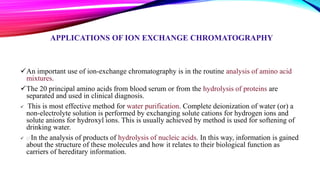APPLICATIONS OF ION EXCHANGE CHROMATOGRAPHY
An important use of ion-exchange chromatography is in the routine analysis of amino acid
mixtures.
The 20 principal amino acids from blood serum or from the hydrolysis of proteins are
separated and used in clinical diagnosis.
 This is most effective method for water purification. Complete deionization of water (or) a
non-electrolyte solution is performed by exchanging solute cations for hydrogen ions and
solute anions for hydroxyl ions. This is usually achieved by method is used for softening of
drinking water.
 In the analysis of products of hydrolysis of nucleic acids. In this way, information is gained
about the structure of these molecules and how it relates to their biological function as
carriers of hereditary information.
 