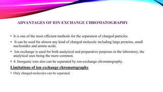 ADVANTAGES OF ION EXCHANGE CHROMATOGRAPHY
• It is one of the most efficient methods for the separation of charged particles.
• It can be used for almost any kind of charged molecule including large proteins, small
nucleotides and amino acids.
• Ion exchange is used for both analytical and preparative purposes in the laboratory, the
analytical uses being the more common.
• 4. Inorganic ions also can be separated by ion-exchange chromatography.
Limitations of ion exchange chromatography
• Only charged molecules can be separated.
 