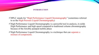 INTRODUCTION
HPLC stands for “High Performance Liquid Chromatography” (sometimes referred
to as the High Pressure Liquid Chromatography)
High Performance Liquid Chromatography is a powerful tool in analysis, it yields
High Performance and high speed compared to traditional column chromatography
because of the forcibly pumped mobile phase
High Performance Liquid Chromatography is a technique that can separate a
mixture of components.
 
