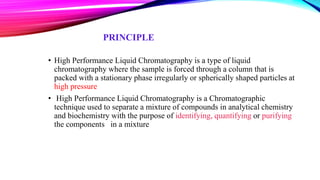 PRINCIPLE
• High Performance Liquid Chromatography is a type of liquid
chromatography where the sample is forced through a column that is
packed with a stationary phase irregularly or spherically shaped particles at
high pressure
• High Performance Liquid Chromatography is a Chromatographic
technique used to separate a mixture of compounds in analytical chemistry
and biochemistry with the purpose of identifying, quantifying or purifying
the components in a mixture
 