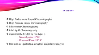 FEATURES
 High Performance Liquid Chromatography
 High Pressure Liquid Chromatography
 it is column Chromatography
 it is Liquid Chromatography
 it can mainly divided by two types :-
• Normal phase HPLC
• Reversed Phase HPLC
 It is used as qualitative as well as quantitative analysis
 