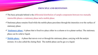 PRINCIPLE AND DEFINITION
The basic principle behind is the differential distribution of sample components between two mutually
immiscible phases- a stationary phase and a mobile phase.
Stationary phase remains fixed while the mobile phase percolates through the intensities over the surface of
stationary phase.
 Stationary phase : A phase that is fixed in a place either in a column or in a planar surface. The stationary
phase can be solid or liquid.
Mobile phase : A phase that moves over or through the stationary phase, carrying with the analyte
mixture. It is also called the eluting fluid. The mobile phase can be gas or a liquid.
 
