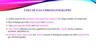 USES OF GAS CHROMATOGRAPHY
 widely used for the qualitative and quantitative analysis of a large number of compounds
This technique provides a high speed and resolution
 very good reproducibility and high sensitivity
 non volatile substance can also separated if converted into volatile one by oxidation,
acylation, alkylation etc.
 alcohols, esters, fatty acids and amines present in biological samples are often separated by
gas chromatography
 
