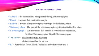 CHROMATOGRAPHY TERMS
Analyte : the substance to be separated during chromatography.
Eluent : solvent that carries the analyte
Elution : motion of the mobile phase through the stationary phase.
Stationary phase : The part of the chromatography system that is fixed in place.
Chromatograph : An instrument that enables a sophisticated separation,
Ex: Gas Chromatography, Liquid Chromatography
 Rf Value = distance travelled by solute
distance travelled by solvent
Rf – Retardation factor. The Rf value has to be between 0 and 1
 