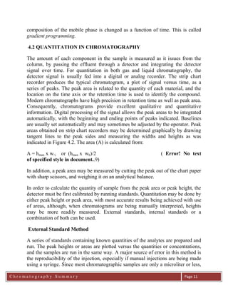 C h r o m a t o g r a p h y S u m m a r y
Ch
Page 11
composition of the mobile phase is changed as a function of time. This is called
gradient programming.
4.2 QUANTITATION IN CHROMATOGRAPHY
The amount of each component in the sample is measured as it issues from the
column, by passing the effluent through a detector and integrating the detector
signal over time. For quantitation in both gas and liquid chromatography, the
detector signal is usually fed into a digital or analog recorder. The strip chart
recorder produces the typical chromatogram, a plot of signal versus time, as a
series of peaks. The peak area is related to the quantity of each material, and the
location on the time axis or the retention time is used to identify the compound.
Modern chromatographs have high precision in retention time as well as peak area.
Consequently, chromatograms provide excellent qualitative and quantitative
information. Digital processing of the signal allows the peak areas to be integrated
automatically, with the beginning and ending points of peaks indicated. Baselines
are usually set automatically and may sometimes be adjusted by the operator. Peak
areas obtained on strip chart recorders may be determined graphically by drawing
tangent lines to the peak sides and measuring the widths and heights as was
indicated in Figure 4.2. The area (A) is calculated from:
A = hmax x w½ or (hmax x wb)/2 ( Error! No text
of specified style in document..9)
In addition, a peak area may be measured by cutting the peak out of the chart paper
with sharp scissors, and weighing it on an analytical balance.
In order to calculate the quantity of sample from the peak area or peak height, the
detector must be first calibrated by running standards. Quantitation may be done by
either peak height or peak area, with most accurate results being achieved with use
of areas, although, when chromatograms are being manually interpreted, heights
may be more readily measured. External standards, internal standards or a
combination of both can be used.
External Standard Method
A series of standards containing known quantities of the analytes are prepared and
run. The peak heights or areas are plotted versus the quantities or concentrations,
and the samples are run in the same way. A major source of error in this method is
the reproducibility of the injection, especially if manual injections are being made
using a syringe. Since most chromatographic samples are only a microliter or less,
 