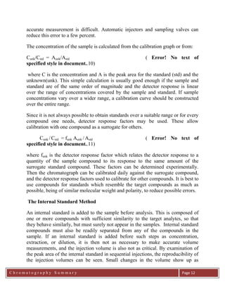 C h r o m a t o g r a p h y S u m m a r y
Ch
Page 12
accurate measurement is difficult. Automatic injectors and sampling valves can
reduce this error to a few percent.
The concentration of the sample is calculated from the calibration graph or from:
Cunk/Cstd = Aunk/Astd ( Error! No text of
specified style in document..10)
where C is the concentration and A is the peak area for the standard (std) and the
unknown(unk). This simple calculation is usually good enough if the sample and
standard are of the same order of magnitude and the detector response is linear
over the range of concentrations covered by the sample and standard. If sample
concentrations vary over a wider range, a calibration curve should be constructed
over the entire range.
Since it is not always possible to obtain standards over a suitable range or for every
compound one needs, detector response factors may be used. These allow
calibration with one compound as a surrogate for others.
Cunk / Cstd = funk Aunk / Astd ( Error! No text of
specified style in document..11)
where funk is the detector response factor which relates the detector response to a
quantity of the sample compound to its response to the same amount of the
surrogate standard compound. These factors can be determined experimentally.
Then the chromatograph can be calibrated daily against the surrogate compound,
and the detector response factors used to calibrate for other compounds. It is best to
use compounds for standards which resemble the target compounds as much as
possible, being of similar molecular weight and polarity, to reduce possible errors.
The Internal Standard Method
An internal standard is added to the sample before analysis. This is composed of
one or more compounds with sufficient similarity to the target analytes, so that
they behave similarly, but must surely not appear in the samples. Internal standard
compounds must also be readily separated from any of the compounds in the
sample. If an internal standard is added before such steps as concentration,
extraction, or dilution, it is then not as necessary to make accurate volume
measurements, and the injection volume is also not as critical. By examination of
the peak area of the internal standard in sequential injections, the reproducibility of
the injection volumes can be seen. Small changes in the volume show up as
 