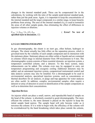 C h r o m a t o g r a p h y S u m m a r y
Ch
Page 13
changes in the internal standard peak. These can be compensated for in the
calculations, by working with the ratio of the sample peak/internal standard peak,
rather than just the peak areas. Again, it is important to keep the concentrations of
the internal standard and the target compounds in a similar range, to keep linearity
problems from arising. The area of the internal standard (Ais) is used to normalize
the areas of all other sample peaks, thus eliminating the effect of differences in
injection volumes or dilutions.
Cunk = ( Aunk / A is ) Cis funk ( Error! No text of
specified style in document..12)
4.3 GAS CHROMATOGRAPHY
In gas chromatography, the eluent is an inert gas, often helium, hydrogen or
nitrogen. The eluent actually has little effect on the separation process, which is
governed more by the volatility of each sample component and its interaction with
the stationary phase. Stationary phases are either solids or liquids and are contained
in columns which range in internal diameter from 100 micrometers to 4 mm. The
chromatographic system consists of three essential elements: an injection system, a
temperature controlled column, and a detector. To this basic system, many
enhancements can be added. The column oven may be equipped to carry out
temperature programming and cryogenic cooling Additional detectors may be
added, and an automated injection system, computerized instrumental control and
data analysis systems may also be installed. For a chromatograph to be used in
environmental analysis, specialized injection systems, such as concentrators or
thermal desorbers for air analysis, or purge and trap apparatus for water analyses
are often useful. In addition, complex environmental samples often require a
detector or array of detectors to assist in identification of the sample components as
well as to determine their concentrations.
Injection Devices
An injector which can place a small, narrow, and reproducible band of sample on
the head of the column is absolutely essential to good chromatography. The more
efficient the column is, the more demand is placed on the injector to keep the
initial sample band narrow. The sample band will only become wider as it
traverses the column. If it is wide to begin with, the efficiency of the column will
be overshadowed by the band broadening which takes place outside the column,
 