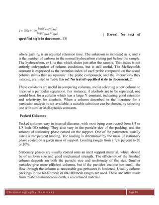 C h r o m a t o g r a p h y S u m m a r y
Ch
Page 16
( Error! No text of
specified style in document..13)
where each t'R is an adjusted retention time. The unknown is indicated as x, and z
is the number of carbons in the normal hydrocarbon eluting just before the sample.
The hydrocarbon, z+1, is that which elutes just after the sample. This index is not
entirely independent of column conditions, but is still useful. The McReynolds
constant is expressed as the retention index of each probe compound on the tested
column minus that on squalane. The probe compounds, and the interactions they
indicate, are listed in Table Error! No text of specified style in document..2.
These constants are useful in comparing columns, and in selecting a new column to
improve a particular separation. For instance, if alcohols are to be separated, one
would look for a column which has a large Y constant, indicating good retention
and selectivity for alcohols. When a column described in the literature for a
particular analysis is not available, a suitable substitute can be chosen, by selecting
one with similar McReynolds constants.
Packed Columns
Packed columns vary in internal diameter, with most being constructed from 1/4 or
1/8 inch OD tubing. They also vary in the particle size of the packing, and the
amount of stationary phase coated on the support. One of the parameters usually
listed is the percent loading. The loading is determined by the mass of stationary
phase coated on a given mass of support. Loading ranges from a few percent to 20
or 30%.
Stationary phases are usually coated onto an inert support material, which should
be of uniform size and good mechanical strength. The efficiency of the finished
column depends on both the particle size and uniformity of the size. Smaller
particles give more efficient columns, but if the particles become too small, the
flow through the column at reasonable gas pressures is hindered. Usually column
packings in the 60-80 mesh or 80-100 mesh ranges are used. These are often made
from treated diatomaceous earth, a silica based material.
 
