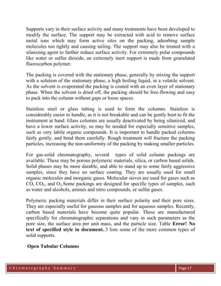 C h r o m a t o g r a p h y S u m m a r y
Ch
Page 17
Supports vary in their surface activity and many treatments have been developed to
modify the surface. The support may be extracted with acid to remove surface
metal ions which may form active sites on the packing, adsorbing sample
molecules too tightly and causing tailing. The support may also be treated with a
silanizing agent to further reduce surface activity. For extremely polar compounds
like water or sulfur dioxide, an extremely inert support is made from granulated
fluorocarbon polymer.
The packing is covered with the stationary phase, generally by mixing the support
with a solution of the stationary phase, a high boiling liquid, in a volatile solvent.
As the solvent is evaporated the packing is coated with an even layer of stationary
phase. When the solvent is dried off, the packing should be free-flowing and easy
to pack into the column without gaps or loose spaces.
Stainless steel or glass tubing is used to form the columns. Stainless is
considerably easier to handle, as it is not breakable and can be gently bent to fit the
instrument at hand. Glass columns are usually deactivated by being silanized, and
have a lower surface activity, so may be needed for especially sensitive samples,
such as very labile organic compounds. It is important to handle packed columns
fairly gently, and bend them carefully. Rough treatment will fracture the packing
particles, increasing the non-uniformity of the packing by making smaller particles.
For gas-solid chromatography, several types of solid column packings are
available. These may be porous polymeric materials, silica, or carbon based solids.
Solid phases may be more durable, and able to stand up to some fairly aggressive
samples, since they have no surface coating. They are usually used for small
organic molecules and inorganic gases. Molecular sieves are used for gases such as
CO, CO2, and O2.Some packings are designed for specific types of samples, such
as water and alcohols, amines and nitro compounds, or sulfur gases.
Polymeric packing materials differ in their surface polarity and their pore sizes.
They are especially useful for gaseous samples and for aqueous samples. Recently,
carbon based materials have become quite popular. These are manufactured
specifically for chromatographic separations and vary in such parameters as the
pore size, the surface area per unit mass, and the particle size. Table Error! No
text of specified style in document..3 lists some of the more common types of
solid supports.
Open Tubular Columns
 