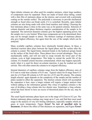 C h r o m a t o g r a p h y S u m m a r y
Ch
Page 18
Open tubular columns are often used for complex mixtures, where large numbers
of components must be separated. These are made of fused silica tubing, coated
with a thin film of stationary phase on the interior, and covered with a polyimide
coating on the outside surface. The polyimide is necessary to provide mechanical
strength as fused silica can break easily if it is scratched. Recently, open tubular
columns are also being made with silica lined stainless steel tubing. Choosing the
best stationary phase is done in the same way as for packed columns. Selection of
column diameter and phase thickness requires consideration of the sample to be
separated. The narrowest diameter columns give the highest separating power, but
the sample size is very limited. When trace components are to be determined, there
may not be enough sample to detect. The thinnest coatings of stationary phases
also give highest efficiency, but again limit the size of the sample which can be
analyzed.
Many available capillary columns have chemically bonded phases. In these, a
chemical reaction takes place between the liquid phase and the surface after the
column is coated. The liquid forms chemical bonds to the hydroxyl groups found
on the surface of the fused silica. These phases have several advantages. They are
mechanically stable, and will not tend to creep towards the lower part of the
column, even at high temperatures. This helps to extend the useful life of the
column. If a bonded column becomes contaminated, which may happen especially
easily when it is used for direct on-column injection, it may be washed out with
solvent. This will often return the column to its original efficiency.
Internal diameters of capillary columns range from the highest efficiency ones of
0.15 mm to wide bore columns of 0.53 mm. Typical values for H range from 0.13
mm for a 0.15mm ID column to 0.45 mm for a 0.53 mm ID column. The column
length selected again depends on the complexity of the sample and the number of
plates needed to effect the separation. The shortest column which will accomplish
the separation is best, since a longer column will require a longer analysis time
without adding to the information gained. One virtue of capillary columns is the
ease of dividing a long column into two shorter ones. Sometimes a long column,
which has been shown to have an excess of theoretical plates for the use, may be
cut in half.
The usual liquid stationary phase layers are in the range of 0.12um to 0.2 µm. The
thickest stationary phase coatings may range up to 5 m, and find their most usual
usage in the analysis of very low boiling substances, especially samples which are
gases at room temperature. Figure Error! No text of specified style in
document..10 shows the effect of film thickness on separation, and Figure Error!
 