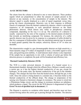 C h r o m a t o g r a p h y S u m m a r y
Ch
Page 21
4.4 GC DETECTORS
The eluent from the column is directed to one or more detectors. These produce
signals which are proportional to either the amount of sample present in the
detector at any moment, or the concentration of sample in the detector. The
detector signal is usually displayed as a plot of signal magnitude versus time,
giving the classic chromatogram. Detectors vary in their response to different
classes of compound, from the thermal conductivity detector, which is universally
responsive to all compounds, to such specialized detectors as the flame
photometric detector, which detects only sulfur or phosphorous containing
compounds, depending on the way it is set up. The selectivity of a detector is
usually expressed by the ratio of the response to the desired analyte divided by
that towards an interfering compound. For instance, the selectivity of a sulfur
specific detector may be given by its response to a nanogram of sulfur divided by
that for a nanogram of hydrocarbon. Since the interfering material may be present
in much greater quantity than the analyte, selectivity factors of 104
or more are
desirable.
The characteristics sought in a gas chromatographic detector are high sensitivity, a
linear dynamic range of 4 orders of magnitude or more, a favorable signal to noise
ratio, and good long term stability. A small detector dead volume is also important.
If the sample has an opportunity to mix with a volume of carrier gas before the
detection process is completed, the peak will be broadened and efficiency lost.
Thermal Conductivity Detector (TCD)
The TCD is a truly universal detector. It consists of a heated sensor in a
thermostated chamber, through which the effluent flows. Helium is usually used as
a carrier gas, as it has the highest thermal conductivity of any gas, except for
hydrogen. As the peaks elute, the thermal conductivity of the gas in the chamber
changes. This changes the heat flow from the heated sensor, through the gas, to the
walls. Since the sensor is being heated at a constant rate, it becomes hotter as the
thermal conductivity of the effluent drops. The change in temperature of the
sensing wire filament or thermistor changes its resistance. The sensor is wired into
a Wheatstone bridge circuit, and the change in resistance produces an unbalance,
which produces a signal. The circuit for the TCD detector is diagrammed in Figure
Error! No text of specified style in document..13.
The filament is sensitive to oxidation while heated, and therefore must not have
current flowing unless the carrier gas is passing through the chamber. The detector
 