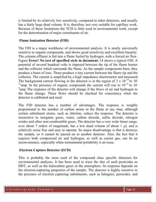 C h r o m a t o g r a p h y S u m m a r y
Ch
Page 22
is limited by its relatively low sensitivity, compared to other detectors, and usually
has a fairly large dead volume. It is, therefore, not very suitable for capillary work.
Because of these limitations the TCD is little used in environmental work, except
for the determination of major constituents of air.
Flame Ionization Detector (FID)
The FID is a major workhorse of environmental analysis. It is nearly universally
sensitive to organic compounds, and shows good sensitivity and excellent linearity.
The column effluent is fed into a flame fueled by hydrogen, with a forced air flow.
Figure Error! No text of specified style in document..14 shows a typical FID. A
potential of several hundred volts is imposed between the tip of the flame burner
and the collector which surrounds the flame. As the sample components burn, they
produce a burst of ions. These produce a tiny current between the flame tip and the
collector. The current is amplified by a high impedance electrometer and measured.
The background current flowing in the detector is in the region of 2 x 10-14
to 10-
13
amp. In the presence of organic compounds the current will rise to 10-12
to 10-
9
amp. The response of the detector will change if the flows of air and hydrogen to
the flame change. These flows should be checked for consistency when the
detector is calibrated and used.
The FID detector has a number of advantages. The response is roughly
proportional to the number of carbon atoms in the flame at any time, although
certain substituent atoms, such as chlorine, reduce the response. The detector is
insensitive to inorganic gases, water, carbon dioxide, sulfur dioxide, nitrogen
oxides and other non-combustible gases. The detector has a very wide linear range,
over about 7 orders of magnitude, has a low dead volume of about 1 l, and is
relatively noise free and easy to operate. Its major disadvantage is that it destroys
the sample, so it cannot be passed on to another detector. Also, the fact that it
requires both compressed air and hydrogen, as well as carrier gas, can be an
inconvenience, especially when instrumental portability is an issue.
Electron Capture Detector (ECD)
This is probably the most used of the compound class specific detectors for
environmental analyses. It has been used to trace the fate of such pesticides as
DDT, as well as the halocarbon gases in the atmosphere. Its response depends on
the electron-capturing properties of the sample. The detector is highly sensitive to
the presence of electron capturing substituents, such as halogens, peroxides, and
 