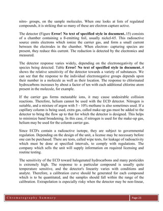 C h r o m a t o g r a p h y S u m m a r y
Ch
Page 23
nitro- groups, on the sample molecules. When one looks at lists of regulated
compounds, it is striking that so many of these are electron capture active.
The detector (Figure Error! No text of specified style in document..15) consists
of a chamber containing a ß-emitting foil, usually nickel-65. This radioactive
source emits electrons which ionize the carrier gas, and form a small current
between the electrodes in the chamber. When electron- capturing species are
present, they reduce this current. The reduction is detected by the electronics and
measured.
The detector response varies widely, depending on the electronegativity of the
species being detected. Table Error! No text of specified style in document..4
shows the relative sensitivity of the detector towards a variety of substances. We
can see that the response to the individual electronegative groups depends upon
their number in a molecule as well as their location. The response to chlorinated
hydrocarbons increases by about a factor of ten with each additional chlorine atom
present in the molecule, for example.
If the carrier gas forms metastable ions, it may cause undesirable collision
reactions. Therefore, helium cannot be used with the ECD detector. Nitrogen is
suitable, and a mixture of argon with 5 - 10% methane is also sometimes used. If a
capillary column is being used, extra gas, called make-up gas must be added to the
detector to bring the flow up to that for which the detector is designed. This helps
to minimize band broadening. In this case, if nitrogen is used for the make-up gas,
helium may be used for the column carrier gas.
Since ECD's contain a radioactive isotope, they are subject to governmental
regulation. Depending on the design of the unit, a license may be necessary before
one can be purchased. There are tests, called wipe tests, for leakage of radioactivity
which must be done at specified intervals, to comply with regulations. The
company which sells the unit will supply information on required licensing and
routine testing.
The sensitivity of the ECD toward halogenated hydrocarbons and many pesticides
is extremely high. The response to a particular compound is usually quite
temperature sensitive, and the detector's linearity varies with conditions and
analyte. Therefore, a calibration curve should be generated for each compound
which is to be quantitated, and the samples should fall within the range of the
calibration. Extrapolation is especially risky when the detector may be non-linear,
 