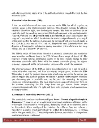 C h r o m a t o g r a p h y S u m m a r y
Ch
Page 24
and a large error may easily arise if the calibration line is extended beyond the last
measured point.
Photoionization Detector (PID)
A detector which has much the same response as the FID, but which requires no
support gases is the photoionization detector. This detector exposes the effluent
stream to ultraviolet light, thus ionizing the sample. The ions are collected on an
electrode, with the resulting current amplified and measured with an electrometer.
Figure Error! No text of specified style in document..16 shows the detector. The
range of compounds to which the detector is sensitive depends on the wavelength
of the lamp used in the detector. Lamps can be purchased with wavelength peaks at
9.5, 10.0, 10.2, 10.7 and 11.7 eV. The 10.2 lamp is the most commonly used. The
detector will respond to substances having ionization potentials below the lamp
energy, and up to about 0.4 eV above it.
The PID is about 35 times more sensitive to aromatic compounds and somewhat
more sensitive to alkanes than is the FID. It has a linear range of about 107
. The
response toward various compounds seems to be most closely related to their
ionization potentials, with those with the lowest potentials giving the highest
response. In general, as the carbon number increases, the sensitivity increases.
The chief advantages of the PID are that it is nondestructive, so it can be used in
series with other detectors, and does not require support gases, as does the FID.
This makes it ideal for portable instruments, which may use air for the carrier gas,
and not require any cylinder gases to be carried. A portable PID detector, without a
gas chromatograph, is available and can be used for screening for organic
emissions, without speciation. The main drawback is a deposit which may form on
the window separating the UV lamp from the gas stream. Some sample
components react under the UV light and form solid products, which contaminate
the lamp window.
Electrolytic Conductivity Detector (ElCD)
The electrolytic conductivity detector (Figure Error! No text of specified style in
document..17) may be set up to determine compounds containing chlorine, sulfur
or nitrogen. The detector is reconfigured, depending which of the elements are to
be determined. When configured for chlorine, the effluent from the column is
passed over a catalyst which converts any Cl to HCl. In sulfur mode, SO2 is formed,
and in nitrogen mode, NH3. To reconfigure the detector, the catalyst is changed and
reactor temperature is adjusted.
 