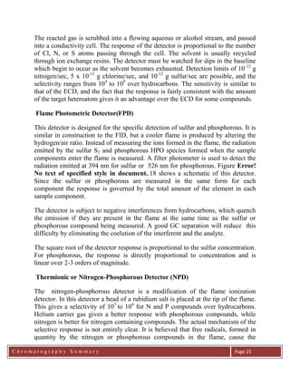 C h r o m a t o g r a p h y S u m m a r y
Ch
Page 25
The reacted gas is scrubbed into a flowing aqueous or alcohol stream, and passed
into a conductivity cell. The response of the detector is proportional to the number
of Cl, N, or S atoms passing through the cell. The solvent is usually recycled
through ion exchange resins. The detector must be watched for dips in the baseline
which begin to occur as the solvent becomes exhausted. Detection limits of 10-12
g
nitrogen/sec, 5 x 10-13
g chlorine/sec, and 10-12
g sulfur/sec are possible, and the
selectivity ranges from 104
to 109
over hydrocarbons. The sensitivity is similar to
that of the ECD, and the fact that the response is fairly consistent with the amount
of the target heteroatom gives it an advantage over the ECD for some compounds.
Flame Photometric Detector(FPD)
This detector is designed for the specific detection of sulfur and phosphorous. It is
similar in construction to the FID, but a cooler flame is produced by altering the
hydrogen/air ratio. Instead of measuring the ions formed in the flame, the radiation
emitted by the sulfur S2 and phosphorous HPO species formed when the sample
components enter the flame is measured. A filter photometer is used to detect the
radiation emitted at 394 nm for sulfur or 526 nm for phosphorous. Figure Error!
No text of specified style in document..18 shows a schematic of this detector.
Since the sulfur or phosphorous are measured in the same form for each
component the response is governed by the total amount of the element in each
sample component.
The detector is subject to negative interferences from hydrocarbons, which quench
the emission if they are present in the flame at the same time as the sulfur or
phosphorous compound being measured. A good GC separation will reduce this
difficulty by eliminating the coelution of the interferent and the analyte.
The square root of the detector response is proportional to the sulfur concentration.
For phosphorous, the response is directly proportional to concentration and is
linear over 2-3 orders of magnitude.
Thermionic or Nitrogen-Phosphorous Detector (NPD)
The nitrogen-phosphorous detector is a modification of the flame ionization
detector. In this detector a bead of a rubidium salt is placed at the tip of the flame.
This gives a selectivity of 103
to 104
for N and P compounds over hydrocarbons.
Helium carrier gas gives a better response with phosphorous compounds, while
nitrogen is better for nitrogen containing compounds. The actual mechanism of the
selective response is not entirely clear. It is believed that free radicals, formed in
quantity by the nitrogen or phosphorous compounds in the flame, cause the
 