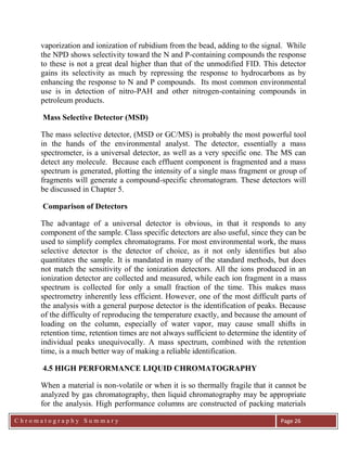 C h r o m a t o g r a p h y S u m m a r y
Ch
Page 26
vaporization and ionization of rubidium from the bead, adding to the signal. While
the NPD shows selectivity toward the N and P-containing compounds the response
to these is not a great deal higher than that of the unmodified FID. This detector
gains its selectivity as much by repressing the response to hydrocarbons as by
enhancing the response to N and P compounds. Its most common environmental
use is in detection of nitro-PAH and other nitrogen-containing compounds in
petroleum products.
Mass Selective Detector (MSD)
The mass selective detector, (MSD or GC/MS) is probably the most powerful tool
in the hands of the environmental analyst. The detector, essentially a mass
spectrometer, is a universal detector, as well as a very specific one. The MS can
detect any molecule. Because each effluent component is fragmented and a mass
spectrum is generated, plotting the intensity of a single mass fragment or group of
fragments will generate a compound-specific chromatogram. These detectors will
be discussed in Chapter 5.
Comparison of Detectors
The advantage of a universal detector is obvious, in that it responds to any
component of the sample. Class specific detectors are also useful, since they can be
used to simplify complex chromatograms. For most environmental work, the mass
selective detector is the detector of choice, as it not only identifies but also
quantitates the sample. It is mandated in many of the standard methods, but does
not match the sensitivity of the ionization detectors. All the ions produced in an
ionization detector are collected and measured, while each ion fragment in a mass
spectrum is collected for only a small fraction of the time. This makes mass
spectrometry inherently less efficient. However, one of the most difficult parts of
the analysis with a general purpose detector is the identification of peaks. Because
of the difficulty of reproducing the temperature exactly, and because the amount of
loading on the column, especially of water vapor, may cause small shifts in
retention time, retention times are not always sufficient to determine the identity of
individual peaks unequivocally. A mass spectrum, combined with the retention
time, is a much better way of making a reliable identification.
4.5 HIGH PERFORMANCE LIQUID CHROMATOGRAPHY
When a material is non-volatile or when it is so thermally fragile that it cannot be
analyzed by gas chromatography, then liquid chromatography may be appropriate
for the analysis. High performance columns are constructed of packing materials
 