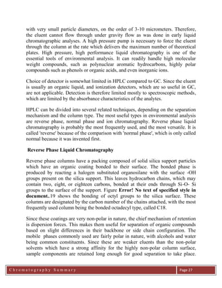 C h r o m a t o g r a p h y S u m m a r y
Ch
Page 27
with very small particle diameters, on the order of 3-10 micrometers. Therefore,
the eluent cannot flow through under gravity flow as was done in early liquid
chromatographic analyses. A high pressure pump is necessary to force the eluent
through the column at the rate which delivers the maximum number of theoretical
plates. High pressure, high performance liquid chromatography is one of the
essential tools of environmental analysis. It can readily handle high molecular
weight compounds, such as polynuclear aromatic hydrocarbons, highly polar
compounds such as phenols or organic acids, and even inorganic ions.
Choice of detector is somewhat limited in HPLC compared to GC. Since the eluent
is usually an organic liquid, and ionization detectors, which are so useful in GC,
are not applicable. Detection is therefore limited mostly to spectroscopic methods,
which are limited by the absorbance characteristics of the analytes.
HPLC can be divided into several related techniques, depending on the separation
mechanism and the column type. The most useful types in environmental analysis
are reverse phase, normal phase and ion chromatography. Reverse phase liquid
chromatography is probably the most frequently used, and the most versatile. It is
called 'reverse' because of the comparison with 'normal phase', which is only called
normal because it was invented first.
Reverse Phase Liquid Chromatography
Reverse phase columns have a packing composed of solid silica support particles
which have an organic coating bonded to their surface. The bonded phase is
produced by reacting a halogen substituted organosilane with the surface -OH
groups present on the silica support. This leaves hydrocarbon chains, which may
contain two, eight, or eighteen carbons, bonded at their ends through Si-O- Si
groups to the surface of the support. Figure Error! No text of specified style in
document..19 shows the bonding of octyl groups to the silica surface. These
columns are designated by the carbon number of the chains attached, with the most
frequently used column being the bonded octadecyl type, called C18.
Since these coatings are very non-polar in nature, the chief mechanism of retention
is dispersion forces. This makes them useful for separation of organic compounds
based on slight differences in their backbone or side chain configuration. The
mobile phases commonly used are fairly polar in nature, with alcohols and water
being common constituents. Since these are weaker eluents than the non-polar
solvents which have a strong affinity for the highly non-polar column surface,
sample components are retained long enough for good separation to take place.
 