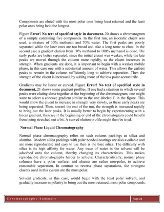C h r o m a t o g r a p h y S u m m a r y
Ch
Page 28
Components are eluted with the most polar ones being least retained and the least
polar ones being held the longest.
Figure Error! No text of specified style in document..20 shows a chromatogram
of a sample containing five compounds. In the first run, an isocratic eluent was
used, a mixture of 30% methanol and 70% water. The first peaks are poorly
separated while the later ones are too broad and take a long tome to elute. In the
second case a gradient elution from 10% methanol to 100% methanol is done. The
early peaks are better separated, since the initial eluent was weaker, while the late
peaks are moved through the column more rapidly, as the eluent increases in
strength. When gradients are done, it is important to begin with a weaker mobile
phase, in this case one with a substantial amount of water. This allows the earliest
peaks to remain in the column sufficiently long to achieve separation. Then the
strength of the eluent is increased, by adding more of the less polar acetonitrile.
Gradients may be linear or curved. Figure Error! No text of specified style in
document..21 shows some gradient profiles. If one had a situation in which several
peaks were eluting close together at the beginning of the chromatogram, one might
want to select a concave gradient similar to the one labeled C in the figure. This
would allow the eluent to increase in strength very slowly, as these early peaks are
being separated. Then, toward the end of the run, the strength is increased rapidly
to bring out the later peaks. It is usually better to begin by experimenting with a
linear gradient, then see if the beginning or end of the chromatogram could benefit
from being stretched out a bit. A curved elution profile might then be tried.
Normal Phase Liquid Chromatography
Normal phase chromatography relies on such column packings as silica and
alumina. Modern silica packings with polar bonded coatings are also available and
are more reproducible and easy to use then is the bare silica. The difficulty with
silica is its high affinity for water. Any trace of water in the solvent will be
adsorbed onto the column, thereby changing its characteristics. This makes
reproducible chromatography harder to achieve. Characteristically, normal phase
columns have a polar surface, and eluents are rather non-polar, to achieve
reasonable separation. In contrast to reverse phase separations, the strongest
eluents used in this system are the most polar.
Solvent gradients, in this case, would begin with the least polar solvent, and
gradually increase in polarity to bring out the most retained, most polar compounds.
 