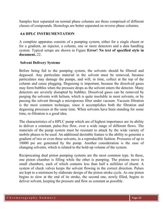 C h r o m a t o g r a p h y S u m m a r y
Ch
Page 29
Samples best separated on normal phase columns are those comprised of different
classes of compounds. Homologs are better separated on reverse phase columns.
4.6 HPLC INSTRUMENTATION
A complete apparatus consists of a pumping system, either for a single eluent or
for a gradient, an injector, a column, one or more detectors and a data handling
system. Typical setups are shown in Figure Error! No text of specified style in
document..22.
Solvent Delivery Systems
Before being fed to the pumping system, the solvents should be filtered and
degassed. Any particulate material in the solvent must be removed, because
particulates may damage the pumps, and will, in time, collect at the top of the
column and cause plugging. Degassing is important, because the dissolved gases
may form bubbles when the pressure drops as the solvent enters the detector. Many
detectors are severely disrupted by bubbles. Dissolved gases can be removed by
purging the solvents with helium, which is quite insoluble in most solvents, or by
passing the solvent through a microporous filter under vacuum. Vacuum filtration
is the most common technique, since it accomplishes both the filtration and
degassing processes at the same time. When solvents have been standing for some
time, re-filtration is a good idea.
The characteristics of a HPLC pump which are of highest importance are its ability
to deliver a constant, pulse-free flow, over a wide range of different flows. The
materials of the pump system must be resistant to attack by the wide variety of
mobile phases to be used. An additional desirable feature is the ability to generate a
gradient of two or even three solvents, in a reproducible fashion. Pressures of up to
10000 psi are generated by the pump. Another consideration is the ease of
changing solvents, which is related to the hold-up volume of the system.
Reciprocating dual piston pumping systems are the most common type. In these,
one piston chamber is filling while the other is pumping. The pistons move in
small chambers, each of which contains less than half a milliliter of eluent. A
system of check valves keeps the solvent flowing in the correct direction. Pulses
are kept to a minimum by elaborate design of the piston stroke cycle. As one piston
begins to slow at the end of its stroke, the second one, newly filled, begins to
deliver solvent, keeping the pressure and flow as constant as possible.
 