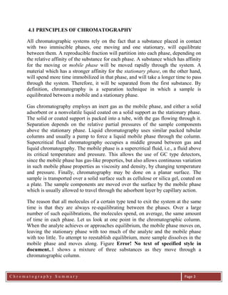 C h r o m a t o g r a p h y S u m m a r y
Ch
Page 3
4.1 PRINCIPLES OF CHROMATOGRAPHY
All chromatographic systems rely on the fact that a substance placed in contact
with two immiscible phases, one moving and one stationary, will equilibrate
between them. A reproducible fraction will partition into each phase, depending on
the relative affinity of the substance for each phase. A substance which has affinity
for the moving or mobile phase will be moved rapidly through the system. A
material which has a stronger affinity for the stationary phase, on the other hand,
will spend more time immobilized in that phase, and will take a longer time to pass
through the system. Therefore, it will be separated from the first substance. By
definition, chromatography is a separation technique in which a sample is
equilibrated between a mobile and a stationary phase.
Gas chromatography employs an inert gas as the mobile phase, and either a solid
adsorbent or a nonvolatile liquid coated on a solid support as the stationary phase.
The solid or coated support is packed into a tube, with the gas flowing through it.
Separation depends on the relative partial pressures of the sample components
above the stationary phase. Liquid chromatography uses similar packed tubular
columns and usually a pump to force a liquid mobile phase through the column.
Supercritical fluid chromatography occupies a middle ground between gas and
liquid chromatography. The mobile phase is a supercritical fluid, i.e., a fluid above
its critical temperature and pressure. This allows the use of GC type detectors,
since the mobile phase has gas-like properties, but also allows continuous variation
in such mobile phase properties as viscosity and density, by changing temperature
and pressure. Finally, chromatography may be done on a planar surface. The
sample is transported over a solid surface such as cellulose or silica gel, coated on
a plate. The sample components are moved over the surface by the mobile phase
which is usually allowed to travel through the adsorbent layer by capillary action.
The reason that all molecules of a certain type tend to exit the system at the same
time is that they are always re-equilibrating between the phases. Over a large
number of such equilibrations, the molecules spend, on average, the same amount
of time in each phase. Let us look at one point in the chromatographic column.
When the analyte achieves or approaches equilibrium, the mobile phase moves on,
leaving the stationary phase with too much of the analyte and the mobile phase
with too little. To attempt to reestablish equilibrium, more sample dissolves in the
mobile phase and moves along. Figure Error! No text of specified style in
document..1 shows a mixture of three substances as they move through a
chromatographic column.
 