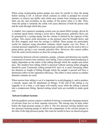C h r o m a t o g r a p h y S u m m a r y
Ch
Page 30
When using reciprocating piston pumps one must be careful to rinse the pump
before turning it off. A solvent which contains no solids is pumped for several
minutes, to remove any buffer salts which may remain from running an analysis.
Salts can dry and crystallize on the surface of the piston when it is idle. Then,
when the pump is restarted, the solids will cause abrasion of both the piston rods
and the seals through which they pass.
A simpler, less expensive pumping system uses an eluent-filled syringe, driven by
a constant speed motor, turning a screw drive. High pressure, pulseless flows can
be generated by a syringe pump, but the volume is limited by the capacity of the
syringe. This causes some downtime, as the pressure must be brought down, and
the flow stopped, each time the syringe is refilled. These pumps are particularly
useful for analyses using microbore columns which require very low flows. A
constant pressure supplied by a compressed gas cylinder can also be used to drive a
pump piston, giving a very smooth, pulseless flow. However, this system suffers
from the same inconveniences as does the syringe pump.
Connections between solvent containers, pumps, columns and detectors are usually
constructed of narrow bore stainless steel tubing. Extra-column band broadening is
highly dependent on the radius of the tubing through which the sample and eluent
pass. The smallest bore tubing which is practical without causing undue plugging
should be used. Commonly, tubing around 0.01 inch i.d. is used. Increasing either
the diameter or length of tubing through which the sample is passed will have a
deleterious effect on the separation efficiency. The effect is more serious as smaller
diameter columns are used.
When narrow-bore tubing is cut it is important to avoid plugging it, and to produce
a smooth, square end for attachment of fittings. If the end of the tubing is cut
raggedly or at a slant, a void space will usually occur when the tubing is placed
into a compression fitting. Special cutting wheel tools are available to make good
cuts.
Solvent Gradient Systems
Solvent gradient systems require a method of mixing a constantly changing amount
of solvents from two or three separate reservoirs. The mixing may be done either
before the high pressure pump, or after it. The low pressure mixing method uses
low pressure metering pumps to deliver the components of the solvent mixture to
the inlet of the high pressure pump. One must be careful to have no dissolved gases
 