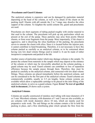 C h r o m a t o g r a p h y S u m m a r y
Ch
Page 32
Precolumns and Guard Columns
The analytical column is expensive and can be damaged by particulate material
depositing at the head of the column, as well as by attack of the eluent on the
packing itself. Eluents with pH outside the 2 to 7 range may dissolve the silica
support of the column. To lengthen the useful column life, guard and precolumns
are used.
Precolumns are short segments of tubing packed roughly with similar material to
that used in the column. The precolumn will pick up any particulates which are
present at the exit of the pump. These particles may arise from poorly filtered
eluents, or from wear fragments from the pump. More importantly, if the eluent is
aggressive, and is dissolving the silica backbone of the packing, the precolumn
serves to saturate the eluent with silica. Since it is located before the injector port,
it cannot contribute to band broadening. Therefore, it is not necessary to have this
column packed as carefully as an analytical column, or to be concerned about
having very low dead volume fittings used to install it. It can be made of rather
inexpensive components and packed in the lab.
Another source of particulate matter which may damage columns is the sample. To
protect the column from materials in the sample which may deposit at the entrance
of the column or which may be irreversibly adsorbed on the column packing, a
guard column may be used. Guard columns can contribute to loss of separation
efficiency because the sample passes through them. Therefore, they must be
packed as carefully as the analytical column, and connected with low dead volume
fittings. These columns are placed immediately before the analytical column, and
can be considered to be the first part of the analytical column. Guard columns are
commercially available, usually in 2-5 cm lengths. Some column systems are
available which allow a replaceable cartridge to be placed in the inlet fitting of the
analytical column, to serve as a guard column. Figure Error! No text of specified
style in document..24 shows such a system.
Analytical Columns
Columns are usually constructed of stainless steel tubing with inner diameters of 4
or 5 mm. Microbore columns, with diameters of 1 and 2 mm are also available, as
are columns with inside diameters above 10 mm, which are mainly used for
preparative scale work. The end fittings on the column contain a frit to hold the
packing in place, and a flow distributing plate which spreads the flow from the
 