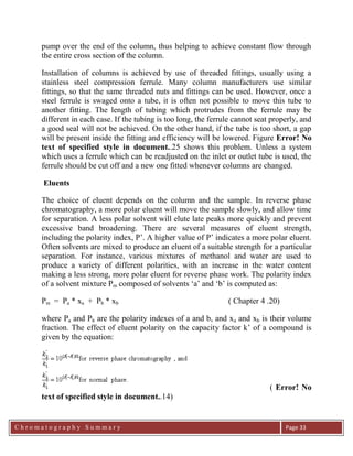 C h r o m a t o g r a p h y S u m m a r y
Ch
Page 33
pump over the end of the column, thus helping to achieve constant flow through
the entire cross section of the column.
Installation of columns is achieved by use of threaded fittings, usually using a
stainless steel compression ferrule. Many column manufacturers use similar
fittings, so that the same threaded nuts and fittings can be used. However, once a
steel ferrule is swaged onto a tube, it is often not possible to move this tube to
another fitting. The length of tubing which protrudes from the ferrule may be
different in each case. If the tubing is too long, the ferrule cannot seat properly, and
a good seal will not be achieved. On the other hand, if the tube is too short, a gap
will be present inside the fitting and efficiency will be lowered. Figure Error! No
text of specified style in document..25 shows this problem. Unless a system
which uses a ferrule which can be readjusted on the inlet or outlet tube is used, the
ferrule should be cut off and a new one fitted whenever columns are changed.
Eluents
The choice of eluent depends on the column and the sample. In reverse phase
chromatography, a more polar eluent will move the sample slowly, and allow time
for separation. A less polar solvent will elute late peaks more quickly and prevent
excessive band broadening. There are several measures of eluent strength,
including the polarity index, P‟. A higher value of P‟ indicates a more polar eluent.
Often solvents are mixed to produce an eluent of a suitable strength for a particular
separation. For instance, various mixtures of methanol and water are used to
produce a variety of different polarities, with an increase in the water content
making a less strong, more polar eluent for reverse phase work. The polarity index
of a solvent mixture Pm composed of solvents „a‟ and „b‟ is computed as:
Pm = Pa * xa + Pb * xb ( Chapter 4 .20)
where Pa and Pb are the polarity indexes of a and b, and xa and xb is their volume
fraction. The effect of eluent polarity on the capacity factor k‟ of a compound is
given by the equation:
( Error! No
text of specified style in document..14)
 