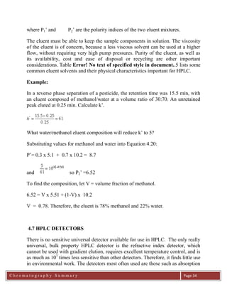 C h r o m a t o g r a p h y S u m m a r y
Ch
Page 34
where P1‟ and P2‟ are the polarity indices of the two eluent mixtures.
The eluent must be able to keep the sample components in solution. The viscosity
of the eluent is of concern, because a less viscous solvent can be used at a higher
flow, without requiring very high pump pressures. Purity of the eluent, as well as
its availability, cost and ease of disposal or recycling are other important
considerations. Table Error! No text of specified style in document..5 lists some
common eluent solvents and their physical characteristics important for HPLC.
Example:
In a reverse phase separation of a pesticide, the retention time was 15.5 min, with
an eluent composed of methanol/water at a volume ratio of 30:70. An unretained
peak eluted at 0.25 min. Calculate k‟.
What water/methanol eluent composition will reduce k‟ to 5?
Substituting values for methanol and water into Equation 4.20:
P‟= 0.3 x 5.1 + 0.7 x 10.2 = 8.7
and so P2‟ =6.52
To find the composition, let V = volume fraction of methanol.
6.52 = V x 5.51 + (1-V) x 10.2
V = 0.78. Therefore, the eluent is 78% methanol and 22% water.
4.7 HPLC DETECTORS
There is no sensitive universal detector available for use in HPLC. The only really
universal, bulk property HPLC detector is the refractive index detector, which
cannot be used with gradient elution, requires excellent temperature control, and is
as much as 103
times less sensitive than other detectors. Therefore, it finds little use
in environmental work. The detectors most often used are those such as absorption
 