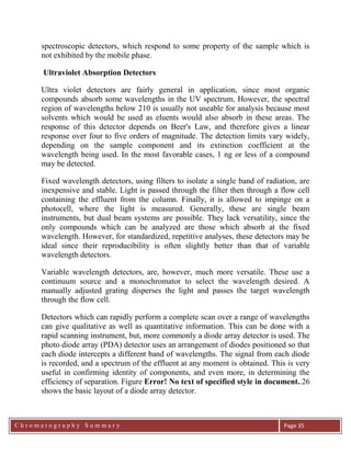 C h r o m a t o g r a p h y S u m m a r y
Ch
Page 35
spectroscopic detectors, which respond to some property of the sample which is
not exhibited by the mobile phase.
Ultraviolet Absorption Detectors
Ultra violet detectors are fairly general in application, since most organic
compounds absorb some wavelengths in the UV spectrum. However, the spectral
region of wavelengths below 210 is usually not useable for analysis because most
solvents which would be used as eluents would also absorb in these areas. The
response of this detector depends on Beer's Law, and therefore gives a linear
response over four to five orders of magnitude. The detection limits vary widely,
depending on the sample component and its extinction coefficient at the
wavelength being used. In the most favorable cases, 1 ng or less of a compound
may be detected.
Fixed wavelength detectors, using filters to isolate a single band of radiation, are
inexpensive and stable. Light is passed through the filter then through a flow cell
containing the effluent from the column. Finally, it is allowed to impinge on a
photocell, where the light is measured. Generally, these are single beam
instruments, but dual beam systems are possible. They lack versatility, since the
only compounds which can be analyzed are those which absorb at the fixed
wavelength. However, for standardized, repetitive analyses, these detectors may be
ideal since their reproducibility is often slightly better than that of variable
wavelength detectors.
Variable wavelength detectors, are, however, much more versatile. These use a
continuum source and a monochromator to select the wavelength desired. A
manually adjusted grating disperses the light and passes the target wavelength
through the flow cell.
Detectors which can rapidly perform a complete scan over a range of wavelengths
can give qualitative as well as quantitative information. This can be done with a
rapid scanning instrument, but, more commonly a diode array detector is used. The
photo diode array (PDA) detector uses an arrangement of diodes positioned so that
each diode intercepts a different band of wavelengths. The signal from each diode
is recorded, and a spectrum of the effluent at any moment is obtained. This is very
useful in confirming identity of components, and even more, in determining the
efficiency of separation. Figure Error! No text of specified style in document..26
shows the basic layout of a diode array detector.
 
