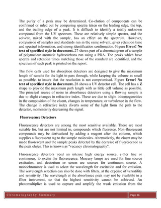 C h r o m a t o g r a p h y S u m m a r y
Ch
Page 36
The purity of a peak may be determined. Co-elution of components can be
confirmed or ruled out by comparing spectra taken on the leading edge, the top,
and the trailing edge of a peak. It is difficult to identify a totally unknown
compound from the UV spectrum. These are relatively simple spectra, and the
solvent, mixed with the sample, has an effect on the spectrum. However,
comparison of samples and standards run in the same solvent, gives retention time
and spectral information, and strong identification confirmation. Figure Error! No
text of specified style in document..27 shows part of a chromatogram of a sample
of polynuclear aromatic hydrocarbons run using a PDA. The peaks which have
spectra and retention times matching those of the standard are identified, and the
spectrum of each peak is printed on the report.
The flow cells used for absorption detectors are designed to give the maximum
length of sample for the light to pass through, while keeping the volume as small
as possible, to insure that the resolution is not compromised. Figure Error! No
text of specified style in document..28 shows a UV detector cell. The cell has a Z
shape to provide the maximum path length with as little cell volume as possible.
The principal source of noise in absorbance detectors using a flowing sample is
due to slight changes in refractive index. These are due to slight inhomogeneities
in the composition of the eluent, changes in temperature, or turbulence in the flow.
The change in refractive index diverts some of the light from the path to the
detector, momentarily decreasing the signal.
Fluorescence Detectors
Fluorescence detectors are among the most sensitive available. These are most
suitable for, but are not limited to, compounds which fluoresce. Non-fluorescent
compounds may be derivatized by adding a reagent after the column, which
supplies a fluorescent tag to the sample molecules. Alternatively, the eluent may be
made fluorescent and the sample peaks detected by the decrease of fluorescence as
the peak elutes. This is known as "vacancy chromatography".
Fluorescence detectors need an intense high energy source, either line or
continuous, to excite the fluorescence. Mercury lamps are used for line source
excitation, and deuterium or xenon arc sources for continuum source. A
monochromator is used to select the wavelength for excitation and for emission.
The wavelength selection can also be done with filters, at the expense of versatility
and sensitivity. The wavelength at the absorbance peak may not be available in a
filter instrument, so that the highest sensitivity cannot be achieved. An
photomultiplier is used to capture and amplify the weak emission from the
 