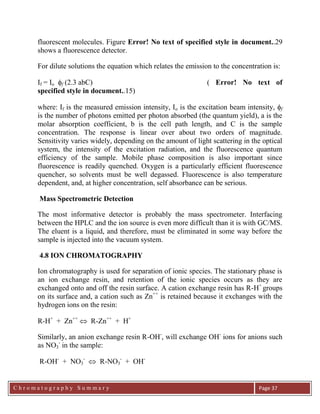 C h r o m a t o g r a p h y S u m m a r y
Ch
Page 37
fluorescent molecules. Figure Error! No text of specified style in document..29
shows a fluorescence detector.
For dilute solutions the equation which relates the emission to the concentration is:
If = Io f (2.3 abC) ( Error! No text of
specified style in document..15)
where: If is the measured emission intensity, Io is the excitation beam intensity, f
is the number of photons emitted per photon absorbed (the quantum yield), a is the
molar absorption coefficient, b is the cell path length, and C is the sample
concentration. The response is linear over about two orders of magnitude.
Sensitivity varies widely, depending on the amount of light scattering in the optical
system, the intensity of the excitation radiation, and the fluorescence quantum
efficiency of the sample. Mobile phase composition is also important since
fluorescence is readily quenched. Oxygen is a particularly efficient fluorescence
quencher, so solvents must be well degassed. Fluorescence is also temperature
dependent, and, at higher concentration, self absorbance can be serious.
Mass Spectrometric Detection
The most informative detector is probably the mass spectrometer. Interfacing
between the HPLC and the ion source is even more difficult than it is with GC/MS.
The eluent is a liquid, and therefore, must be eliminated in some way before the
sample is injected into the vacuum system.
4.8 ION CHROMATOGRAPHY
Ion chromatography is used for separation of ionic species. The stationary phase is
an ion exchange resin, and retention of the ionic species occurs as they are
exchanged onto and off the resin surface. A cation exchange resin has R-H+
groups
on its surface and, a cation such as Zn++
is retained because it exchanges with the
hydrogen ions on the resin:
R-H+
+ Zn++
 R-Zn++
+ H+
Similarly, an anion exchange resin R-OH-
, will exchange OH-
ions for anions such
as NO3
-
in the sample:
R-OH-
+ NO3
-
 R-NO3
-
+ OH-
 