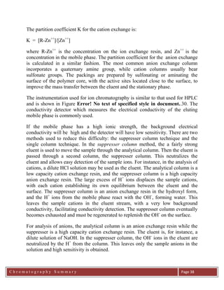 C h r o m a t o g r a p h y S u m m a r y
Ch
Page 38
The partition coefficient K for the cation exchange is:
K = [R-Zn++
]/[Zn++
]
where R-Zn++
is the concentration on the ion exchange resin, and Zn++
is the
concentration in the mobile phase. The partition coefficient for the anion exchange
is calculated in a similar fashion. The most common anion exchange column
incorporates a quaternary amine group, while cation columns usually bear
sulfonate groups. The packings are prepared by sulfonating or aminating the
surface of the polymer core, with the active sites located close to the surface, to
improve the mass transfer between the eluent and the stationary phase.
The instrumentation used for ion chromatography is similar to that used for HPLC
and is shown in Figure Error! No text of specified style in document..30. The
conductivity detector which measures the electrical conductivity of the eluting
mobile phase is commonly used.
If the mobile phase has a high ionic strength, the background electrical
conductivity will be high and the detector will have low sensitivity. There are two
methods used to reduce this difficulty: the suppresser column technique and the
single column technique. In the suppresser column method, the a fairly strong
eluent is used to move the sample through the analytical column. Then the eluent is
passed through a second column, the suppresser column. This neutralizes the
eluent and allows easy detection of the sample ions. For instance, in the analysis of
cations, a dilute HCl solution may be used as the eluent. The analytical column is a
low capacity cation exchange resin, and the suppresser column is a high capacity
anion exchange resin. The large excess of H+
ions displaces the sample cations,
with each cation establishing its own equilibrium between the eluent and the
surface. The suppresser column is an anion exchange resin in the hydroxyl form,
and the H+
ions from the mobile phase react with the OH-
, forming water. This
leaves the sample cations in the eluent stream, with a very low background
conductivity, facilitating conductivity detection. The suppresser column eventually
becomes exhausted and must be regenerated to replenish the OH-
on the surface.
For analysis of anions, the analytical column is an anion exchange resin while the
suppresser is a high capacity cation exchange resin. The eluent is, for instance, a
dilute solution of NaOH. In the suppresser column, the OH-
ions in the eluent are
neutralized by the H+
from the column. This leaves only the sample anions in the
solution and high sensitivity is obtained.
 