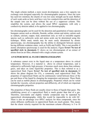 C h r o m a t o g r a p h y S u m m a r y
Ch
Page 39
The single column method, a more recent development, uses a low capacity ion
exchange resin designed especially for chromatographic purposes. Since the resin
has such low retention, the eluents of very low ionic strength can be used. Buffers
of such weak acids as boric acid have very low conductivities and the detection of
the sample ions can be done without the use of a suppresser column. This
simplifies the system, and allows the usual HPLC equipment, with only a
conductivity detector added, to be applied to ion chromatography.
Ion chromatography can be used for the detection and quantitation of many species:
Inorganic anions such as chloride, fluoride, sulfate, nitrate and nitrite; cations such
as sodium, calcium, copper, lead, ammonium ions; as well as ionizable organic
species such as carboxylic acids and amino acids can be determined using this
technique. While many metals may be more easily determined by atomic
spectroscopy, ion chromatography has the ability to distinguish between species
having different oxidation states, such as Fe(II) and Fe(III). This is not possible if
atomic absorption spectroscopy is used for the analysis. Figure Error! No text of
specified style in document..31 shows an ion chromatogram of an extract of
anions from an air filter, obtained with a single column system.
4.9 SUPERCRITICAL FLUID CHROMATOGRAPHY
A substance cannot exist in the liquid state at a temperature above its critical
temperature. However, if a material is above its critical temperature, and is
subjected to sufficiently high pressure, it becomes much more dense than ordinary
gases, and takes on some liquid-like properties. This is then referred to as a
supercritical fluid. Figure Error! No text of specified style in document..32
shows the phase diagram for CO2, a commonly used supercritical fluid. The
properties of supercritical fluids can be continuously varied between those of the
gas and those of the liquid by changing the temperature and pressure. These fluids
can be used as mobile phases in chromatography. Properties which can be varied
include the viscosity, solvent properties and diffusivity, all of which are important
chromatographic properties.
The properties of these fluids are usually closer to those of liquids than gases. The
solubilizing power of a supercritical fluid is much greater than that of a gas.
Therefore, nonvolatile and slightly volatile compounds may be separated by
supercritical chromatography, while this would be impossible to do with GC.
There is also an advantage over HPLC analysis for these compounds, since the
solute diffusion coefficients in supercritical fluids are much greater. This means
that the eluent velocity required for the maximum column efficiency is 5 to 10
 