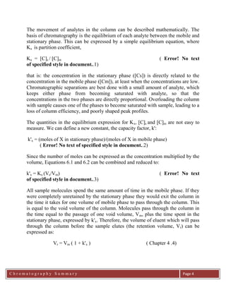 C h r o m a t o g r a p h y S u m m a r y
Ch
Page 4
The movement of analytes in the column can be described mathematically. The
basis of chromatography is the equilibrium of each analyte between the mobile and
stationary phase. This can be expressed by a simple equilibrium equation, where
Kx is partition coefficient,
Kx = [C]s / [C]m ( Error! No text
of specified style in document..1)
that is: the concentration in the stationary phase ([Cs]) is directly related to the
concentration in the mobile phase ([Cm]), at least when the concentrations are low.
Chromatographic separations are best done with a small amount of analyte, which
keeps either phase from becoming saturated with analyte, so that the
concentrations in the two phases are directly proportional. Overloading the column
with sample causes one of the phases to become saturated with sample, leading to a
loss of column efficiency, and poorly shaped peak profiles.
The quantities in the equilibrium expression for Kx, [C]s and [C]m are not easy to
measure. We can define a new constant, the capacity factor, k':
k'x = (moles of X in stationary phase)/(moles of X in mobile phase)
( Error! No text of specified style in document..2)
Since the number of moles can be expressed as the concentration multiplied by the
volume, Equations 6.1 and 6.2 can be combined and reduced to:
k'x = Kx (Vs/Vm) ( Error! No text
of specified style in document..3)
All sample molecules spend the same amount of time in the mobile phase. If they
were completely unretained by the stationary phase they would exit the column in
the time it takes for one volume of mobile phase to pass through the column. This
is equal to the void volume of the column. Molecules pass through the column in
the time equal to the passage of one void volume, Vm, plus the time spent in the
stationary phase, expressed by k'x. Therefore, the volume of eluent which will pass
through the column before the sample elutes (the retention volume, Vr) can be
expressed as:
Vr = Vm ( 1 + k'x ) ( Chapter 4 .4)
 