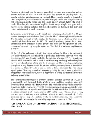 C h r o m a t o g r a p h y S u m m a r y
Ch
Page 41
Samples are injected into the system using high pressure rotary sampling valves.
Sample volumes as small as a few nanoliters are needed for capillary work, so
sample splitting techniques may be required. However, the sample is injected at
room temperature, where the eluent may not be supercritical. The sample also may
not be homogeneously mixed into the eluent quickly enough before the split is
made. Therefore, the operation of a splitter is not always simple, and quantitation
may be poor. Sample volumes for packed columns are larger, in the microliter
range, so injection is a much easier task.
Columns used in SFC are usually small bore columns packed with 5 to 10 m
bonded phase particles similar to those used for HPLC. Short capillary columns of
1 to 10 meters in length are also used, with stationary phases which are often more
crosslinked than those used in GC. All bonded stationary phases have some
contribution from unreacted silanol groups, and these can be a problem in SFC,
because of the relatively nonpolar nature of CO2. This is why polar modifiers are
effective.
At the end of the column a restrictor is required to keep the fluid in the column at
the required pressure. The restrictor is positioned before the detector when the
detector is a GC type detector, and after the detector, when an HPLC type detector
such as a UV absorption cell, is used. A restrictor may be simply a short length of
narrow bore fused silica tubing of 5 to 15 microns i.d. However, the sample may
precipitate as fog droplets when the solvent suddenly decompresses at the end of
the restrictor. These droplets, when fed into a flame ionization detector, cause
signal spikes. This may be avoided by decompressing the eluent more gradually in
a tapered or conical restrictor, which is kept warm at the tip so that the sample has
a chance to evaporate.
The flame ionization detector is probably the most common detector for SFC, as it
is compatible with the usual fluids. While organic modifiers interfere, water and
formic acid can be used with FID detectors. The sensitivity of the FID is somewhat
lower than its GC counterpart. The UV detector is also often used, especially when
wide bore columns or organic modifiers make the FID unsuitable. The volume of
the absorbance cell must be very small in SFC, on the order of 50 nanoliters or less,
to avoid band broadening when capillary columns are used. Standard HPLC UV
cells may be used in packed column work, but modifications may be necessary to
allow the cells to be used at the much higher pressures common in SFC.
4.10 APPLICATIONS OF CHROMATOGRAPHY IN ENVIRONMENTAL
ANALYSIS
 