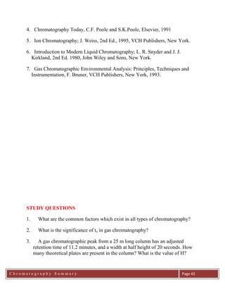 C h r o m a t o g r a p h y S u m m a r y
Ch
Page 43
4. Chromatography Today, C.F. Poole and S.K.Poole, Elsevier, 1991
5. Ion Chromatography; J. Weiss, 2nd Ed., 1995, VCH Publishers, New York.
6. Introduction to Modern Liquid Chromatography; L. R. Snyder and J. J.
Kirkland, 2nd Ed. 1980, John Wiley and Sons, New York.
7. Gas Chromatographic Environmental Analysis: Principles, Techniques and
Instrumentation, F. Bruner, VCH Publishers, New York, 1993.
STUDY QUESTIONS
1. What are the common factors which exist in all types of chromatography?
2. What is the significance of to in gas chromatography?
3. A gas chromatographic peak from a 25 m long column has an adjusted
retention time of 11.2 minutes, and a width at half height of 20 seconds. How
many theoretical plates are present in the column? What is the value of H?
 