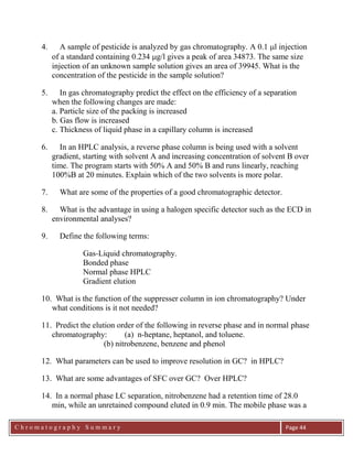 C h r o m a t o g r a p h y S u m m a r y
Ch
Page 44
4. A sample of pesticide is analyzed by gas chromatography. A 0.1 l injection
of a standard containing 0.234 g/l gives a peak of area 34873. The same size
injection of an unknown sample solution gives an area of 39945. What is the
concentration of the pesticide in the sample solution?
5. In gas chromatography predict the effect on the efficiency of a separation
when the following changes are made:
a. Particle size of the packing is increased
b. Gas flow is increased
c. Thickness of liquid phase in a capillary column is increased
6. In an HPLC analysis, a reverse phase column is being used with a solvent
gradient, starting with solvent A and increasing concentration of solvent B over
time. The program starts with 50% A and 50% B and runs linearly, reaching
100%B at 20 minutes. Explain which of the two solvents is more polar.
7. What are some of the properties of a good chromatographic detector.
8. What is the advantage in using a halogen specific detector such as the ECD in
environmental analyses?
9. Define the following terms:
Gas-Liquid chromatography.
Bonded phase
Normal phase HPLC
Gradient elution
10. What is the function of the suppresser column in ion chromatography? Under
what conditions is it not needed?
11. Predict the elution order of the following in reverse phase and in normal phase
chromatography: (a) n-heptane, heptanol, and toluene.
(b) nitrobenzene, benzene and phenol
12. What parameters can be used to improve resolution in GC? in HPLC?
13. What are some advantages of SFC over GC? Over HPLC?
14. In a normal phase LC separation, nitrobenzene had a retention time of 28.0
min, while an unretained compound eluted in 0.9 min. The mobile phase was a
 