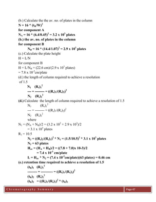 C h r o m a t o g r a p h y S u m m a r y
Ch
Page 47
(b.) Calculate the the av. no. of plates in the column
N = 16 * (tR/W)2
for component A
NA = 16 * (6.4/0.45)2
= 3.2 x 103
plates
(b.) the av. no. of plates in the column
for component B
NB = 16 * (14.4/1.07)2
= 2.9 x 103
plates
(c.) Calculate the plate height
H = L/N
for component B
H = L/NB = (22.6 cm)/(2.9 x 103
plates)
= 7.8 x 10-3
cm/plate
(d.) the length of column required to achieve a resolution
of 1.5
N1 (Rs)1
2
--- = -------- = ((Rs)1/(Rs)2)2
N2 (Rs)2
2
(d.) Calculate the length of column required to achieve a resolution of 1.5
N1 (Rs)1
2
--- = -------- = ((Rs)1/(Rs)2)2
N2 (Rs)2
2
where
N1 = (NA + NB)/2 = (3.2 x 103
+ 2.9 x 103
)/2
= 3.1 x 103
plates
R1 = 10.5
N2 = ((Rs)2/(Rs)1)2
* N1 = (1.5/10.5)2
* 3.1 x 103
plates
N2 = 63 plates
Hav = (HA + HB)/2 = ((7.8 + 7.0)x 10-3)/2
= 7.4 x 10-3
cm/plate
L = Hav * N2 = (7.4 x 10-3
cm/plate)(63 plates) = 0.46 cm
(e.) retention time required to achieve a resolution of 1.5
(tR)1 (Rs)1
2
-------- = ---------- = ((Rs)1/(Rs)2)2
(tR)2 (Rs)2
2
(tR)2 = ((Rs)1/(Rs)2)2
* (tR)1
 