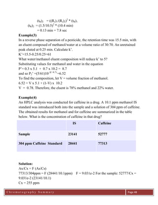 C h r o m a t o g r a p h y S u m m a r y
Ch
Page 48
(tR)2 = ((Rs)1/(Rs)2)2
* (tR)1
(tR)2 = (1.5/10.5)2
* (10.4 min)
= 0.13 min = 7.8 sec
Example(3)
In a reverse phase separation of a pesticide, the retention time was 15.5 min, with
an eluent composed of methanol/water at a volume ratio of 30:70. An unretained
peak eluted at 0.25 min. Calculate k‟.
K‟=15.5-0.25/0.25=61
What water/methanol eluent composition will reduce k‟ to 5?
Substituting values for methanol and water in the equation
P‟= 0.3 x 5.1 + 0.7 x 10.2 = 8.7
and so P2‟ =(5/61)10 (k‟-8.7)
=6.52
To find the composition, let V = volume fraction of methanol.
6.52 = V x 5.1 + (1-V) x 10.2
V = 0.78. Therefore, the eluent is 78% methanol and 22% water.
Example(4)
An HPLC analysis was conducted for caffeine in a drug. A 10.1 ppm methanol IS
standard was introduced both into the sample and a solution of 304 ppm of caffeine.
The obtained results for methanol and for caffeine are summarized in the table
below. What is the concentration of caffeine in that drug?
IS Caffeine
Sample 23141 52777
304 ppm Caffeine Standard 28441 77313
Solution:
Ax/Cx = F (As/Cs)
77313/304ppm = F (28441/10.1ppm) F = 9.031e-2 For the sample: 52777/Cx =
9.031e-2 (23141/10.1)
Cx = 255 ppm
 