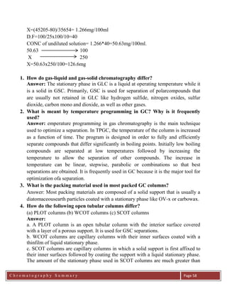 C h r o m a t o g r a p h y S u m m a r y
Ch
Page 58
X=(45205-80)/35654= 1.266mg/100ml
D.F=100/25x100/10=40
CONC of undiluted solution= 1.266*40=50.63mg/100ml.
50.63 100
X 250
X=50.63x250/100=126.6mg
1. How do gas-liquid and gas-solid chromatography differ?
Answer: The stationary phase in GLC is a liquid at operating temperature while it
is a solid in GSC. Primarily, GSC is used for separation of polarcompounds that
are usually not retained in GLC like hydrogen sulfide, nitrogen oxides, sulfur
dioxide, carbon mono and dioxide, as well as other gases.
2. What is meant by temperature programming in GC? Why is it frequently
used?
Answer: emperature programming in gas chromatography is the main technique
used to optimize a separation. In TPGC, the temperature of the column is increased
as a function of time. The program is designed in order to fully and efficiently
separate compounds that differ significantly in boiling points. Initially low boiling
compounds are separated at low temperatures followed by increasing the
temperature to allow the separation of other compounds. The increase in
temperature can be linear, stepwise, parabolic or combinations so that best
separations are obtained. It is frequently used in GC because it is the major tool for
optimization ofa separation.
3. What is the packing material used in most packed GC columns?
Answer: Most packing materials are composed of a solid support that is usually a
diatomaceousearth particles coated with a stationary phase like OV-x or carbowax.
4. How do the following open tubular columns differ?
(a) PLOT columns (b) WCOT columns (c) SCOT columns
Answer:
a. A PLOT column is an open tubular column with the interior surface covered
with a layer of a porous support. It is used for GSC separations.
b. WCOT columns are capillary columns with their inner surfaces coated with a
thinfilm of liquid stationary phase.
c. SCOT columns are capillary columns in which a solid support is first affixed to
their inner surfaces followed by coating the support with a liquid stationary phase.
The amount of the stationary phase used in SCOT columns are much greater than
 