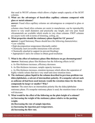 C h r o m a t o g r a p h y S u m m a r y
Ch
Page 59
that used in WCOT columns which allows a higher sample capacity of the SCOT
columns.
5. What are the advantages of fused-silica capillary columns compared with
glass or metal columns?
answer: Fused silica capillary columns are advantageous as compared to glass or
metal
columns since fused silica columns are easier to manufacture, can be reproducibly
drawn to very small diameters and practically any length, and very pure fused
silicamaterials are available which results in very clean columns. FSOT columns
are easyto work with in terms of trimming, coiling, etc.
6. What properties should the stationary-phase liquid for GC possess?
answer: Liquid Stationary Phases should have the following characteristics:
• Low volatility
• High decomposition temperature (thermally stable)
• Chemically inert (reversible interactions with solvent)
• Chemically attached to support (to prevent bleeding)
• Appropriate k' and α for solutes to obtain good resolution
7. What is the effect of stationary-phase film thickness on gas chromatograms?
Answer: Stationary phase film thickness has the following effects in GC:
a. As film thickness increases, efficiency decreases.
b. As film thickness increases, sample capacity increases.
c. As film thickness increases, retention increases which allows the separation of
highly volatile solutes that have very small and close retention times.
8. The stationary-phase liquid in the column described in previous problem was
didecylphthalate, a solvent of intermediate polarity. If a nonpolar solvent such
as asilicone oil had been used instead, would the retention times for the three
compounds be larger or smaller? Why?
Answer: The esters have an intermediate polarity like the didecylphthalate
stationary phase. If a nonpolar stationary phase is used, the retention times of esters
will decrease.
9. What would be the effect of the following on the plate height of a column?
(a) Increasing the weight of the stationary phase relative to the packing
weight.
(b) Decreasing the rate of sample injection.
(c) Increasing the injection port temperature.
(d) Increasing the flow rate.
 