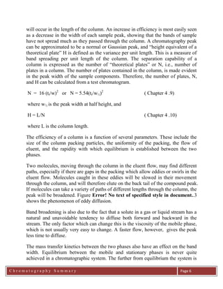 C h r o m a t o g r a p h y S u m m a r y
Ch
Page 6
will occur in the length of the column. An increase in efficiency is most easily seen
as a decrease in the width of each sample peak, showing that the bands of sample
have not spread much as they passed through the column. A chromatography peak
can be approximated to be a normal or Gaussian peak, and “height equivalent of a
theoretical plate” H is defined as the variance per unit length. This is a measure of
band spreading per unit length of the column. The separation capability of a
column is expressed as the number of “theoretical plates” or N, i.e., number of
plates in a column. The number of plates contained in the column, is made evident
in the peak width of the sample components. Therefore, the number of plates, N,
and H can be calculated from a test chromatogram.
N = 16 (tr/w)2
or N = 5.54(tr/w½)2
( Chapter 4 .9)
where w½ is the peak width at half height, and
H = L/N ( Chapter 4 .10)
where L is the column length.
The efficiency of a column is a function of several parameters. These include the
size of the column packing particles, the uniformity of the packing, the flow of
eluent, and the rapidity with which equilibrium is established between the two
phases.
Two molecules, moving through the column in the eluent flow, may find different
paths, especially if there are gaps in the packing which allow eddies or swirls in the
eluent flow. Molecules caught in these eddies will be slowed in their movement
through the column, and will therefore elute on the back tail of the compound peak.
If molecules can take a variety of paths of different lengths through the column, the
peak will be broadened. Figure Error! No text of specified style in document..3
shows the phenomenon of eddy diffusion.
Band broadening is also due to the fact that a solute in a gas or liquid stream has a
natural and unavoidable tendency to diffuse both forward and backward in the
stream. The only factor which can change this is the viscosity of the mobile phase,
which is not usually very easy to change. A faster flow, however, gives the peak
less time to diffuse.
The mass transfer kinetics between the two phases also have an effect on the band
width. Equilibrium between the mobile and stationary phases is never quite
achieved in a chromatographic system. The further from equilibrium the system is
 