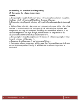 C h r o m a t o g r a p h y S u m m a r y
Ch
Page 60
(e) Reducing the particle size of the packing.
(f) Decreasing the column temperature.
answer:
a. Increasing the weight of stationary phase will increase the stationary phase film
thickness which will increase HS and thus decrease efficiency.
b. Decreasing rate of sample injection will result in broader peaks due to increased
H.
c. Effect of increasing injection port temperature depends on the initial value of the
injector. If the initial value was inadequately low, increasing the injection port
temperature will very much improve efficiency and decrease H. However, if the
injector temperature was high enough, further increase in temperature of the
injectorwill have little or no effect on efficiency or H.
d. Increasing flow rate above optimum will increase H while increasing flow rates
towards optimum will decrease H.
e. Reducing dp will decrease H and improves efficiency.
f. Decreasing column temperature will decrease the C term and increase the B term
of van Deemter equation. Usually, H will increase as column temperature is
decreased.
 