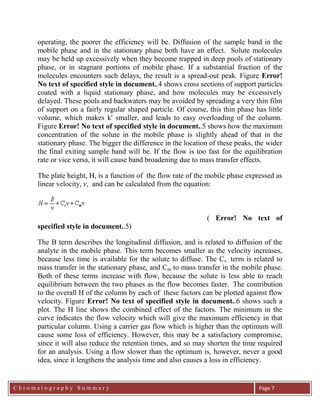 C h r o m a t o g r a p h y S u m m a r y
Ch
Page 7
operating, the poorer the efficiency will be. Diffusion of the sample band in the
mobile phase and in the stationary phase both have an effect. Solute molecules
may be held up excessively when they become trapped in deep pools of stationary
phase, or in stagnant portions of mobile phase. If a substantial fraction of the
molecules encounters such delays, the result is a spread-out peak. Figure Error!
No text of specified style in document..4 shows cross sections of support particles
coated with a liquid stationary phase, and how molecules may be excessively
delayed. These pools and backwaters may be avoided by spreading a very thin film
of support on a fairly regular shaped particle. Of course, this thin phase has little
volume, which makes k' smaller, and leads to easy overloading of the column.
Figure Error! No text of specified style in document..5 shows how the maximum
concentration of the solute in the mobile phase is slightly ahead of that in the
stationary phase. The bigger the difference in the location of these peaks, the wider
the final exiting sample band will be. If the flow is too fast for the equilibration
rate or vice versa, it will cause band broadening due to mass transfer effects.
The plate height, H, is a function of the flow rate of the mobile phase expressed as
linear velocity, v, and can be calculated from the equation:
( Error! No text of
specified style in document..5)
The B term describes the longitudinal diffusion, and is related to diffusion of the
analyte in the mobile phase. This term becomes smaller as the velocity increases,
because less time is available for the solute to diffuse. The Cs term is related to
mass transfer in the stationary phase, and Cm to mass transfer in the mobile phase.
Both of these terms increase with flow, because the solute is less able to reach
equilibrium between the two phases as the flow becomes faster. The contribution
to the overall H of the column by each of these factors can be plotted against flow
velocity. Figure Error! No text of specified style in document..6 shows such a
plot. The H line shows the combined effect of the factors. The minimum in the
curve indicates the flow velocity which will give the maximum efficiency in that
particular column. Using a carrier gas flow which is higher than the optimum will
cause some loss of efficiency. However, this may be a satisfactory compromise,
since it will also reduce the retention times, and so may shorten the time required
for an analysis. Using a flow slower than the optimum is, however, never a good
idea, since it lengthens the analysis time and also causes a loss in efficiency.
 