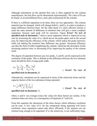 C h r o m a t o g r a p h y S u m m a r y
Ch
Page 8
Although information on the optimal flow rate is often supplied by the column
manufacturer, the best flow can be determined experimentally. The value of H can
be found at several different flows, and a plot constructed for the column.
If there is a difficult separation to be done, there are two approaches. The column
material may be changed, which will change both k'A and k'B, in order to produce a
larger difference between them. On the other hand, if a more efficient column is
used, the same amount of difference in retention time will give a more complete
separation, because each peak will be narrower. Figure Error! No text of
specified style in document..7 shows a poor separation which is improved in one
case by increasing the value of , which moves the peaks apart, and in the second
case, by improving the efficiency of the column, which makes the peaks narrower,
while not making the retention time difference any greater. Increased efficiency
can take the form of either lengthening the column, which has the drawback of also
increasing analysis time, or decreasing H by improving the quality of the column
itself.
The degree of separation between any two peaks, A and B, can be expressed as the
resolution of the peaks. This is defined as the difference between the two retention
times divided by their average peak width.
( Error! No text of
specified style in document..6)
Alternatively, resolution can be expressed in terms of the selectivity factor and the
capacity factors of the two substances being separated:
( Error! No text of
specified style in document..7)
where  and k‟ are averages (since the values for these factors are similar, if the
retention times are close, as a consequence of Equations 6.7 and 6.8).
From this equation the interaction of the three factors which influence resolution
can be seen. A low value of k‟ for the compounds being separated will lower
resolution, since separation cannot take place efficiently if the analytes are not
retained long enough to be separated. If , the selectivity, is not sufficiently large,
 